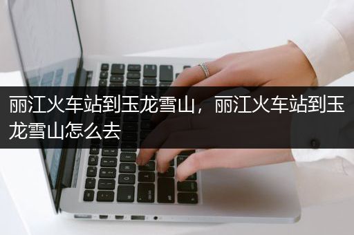 丽江火车站到玉龙雪山，丽江火车站到玉龙雪山怎么去